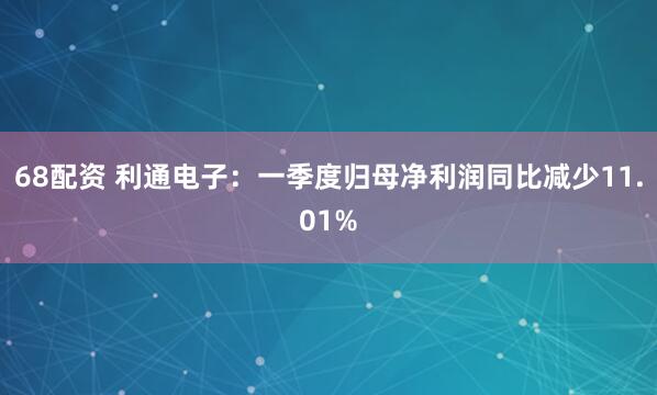 68配资 利通电子：一季度归母净利润同比减少11.01%