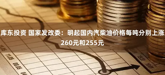 库东投资 国家发改委：明起国内汽柴油价格每吨分别上涨260元和255元