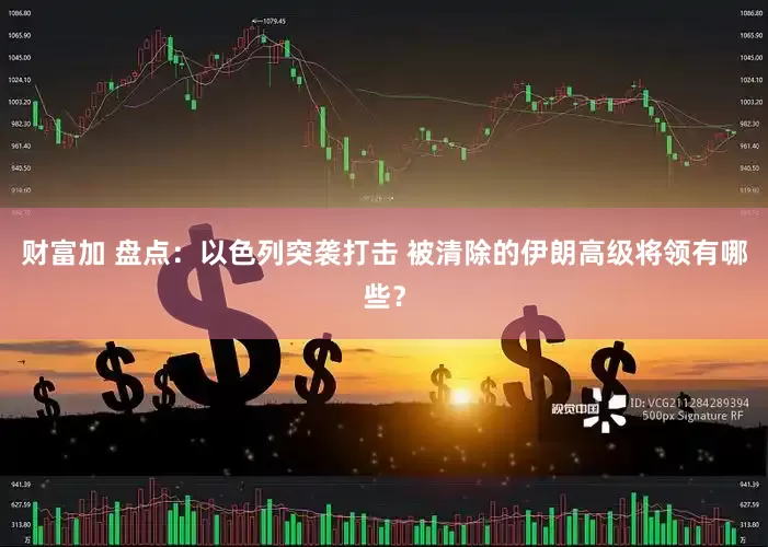 财富加 盘点：以色列突袭打击 被清除的伊朗高级将领有哪些？