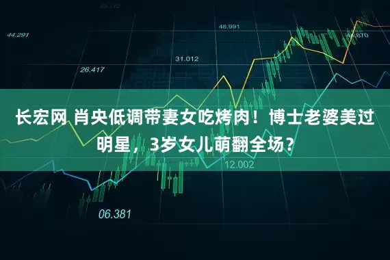 长宏网 肖央低调带妻女吃烤肉！博士老婆美过明星，3岁女儿萌翻全场？