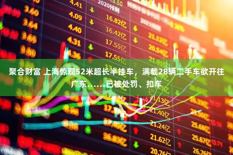 聚合财富 上海惊现52米超长半挂车，满载28辆二手车欲开往广东……已被处罚、扣车