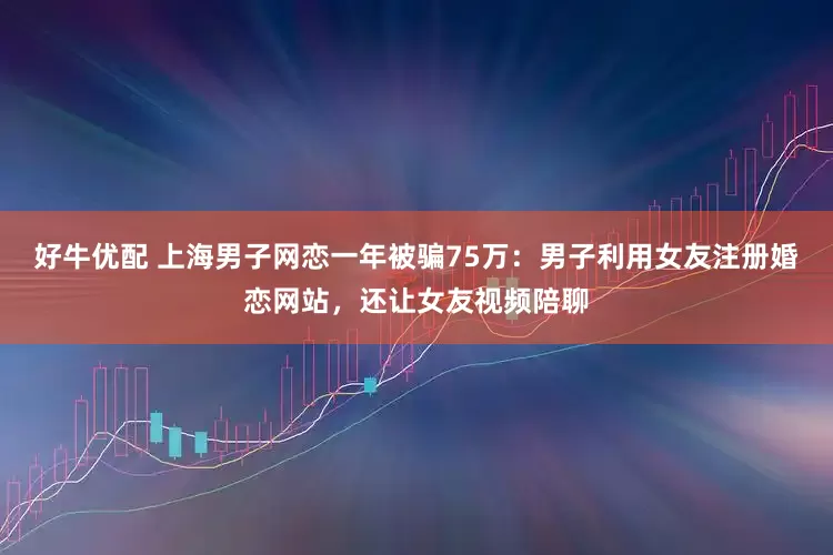 好牛优配 上海男子网恋一年被骗75万：男子利用女友注册婚恋网站，还让女友视频陪聊