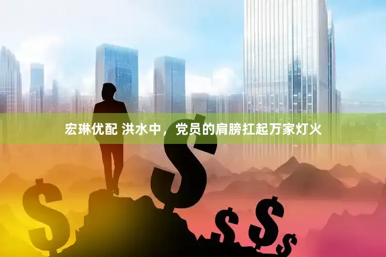宏琳优配 洪水中，党员的肩膀扛起万家灯火
