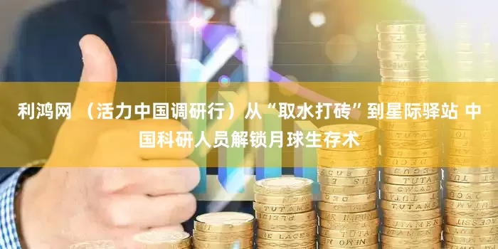 利鸿网 （活力中国调研行）从“取水打砖”到星际驿站 中国科研人员解锁月球生存术
